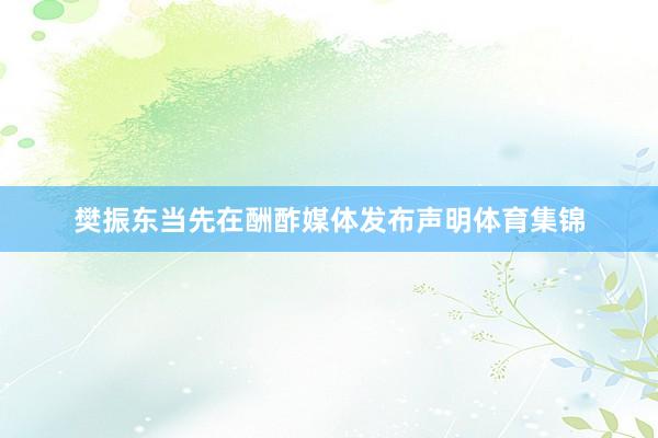 樊振东当先在酬酢媒体发布声明体育集锦