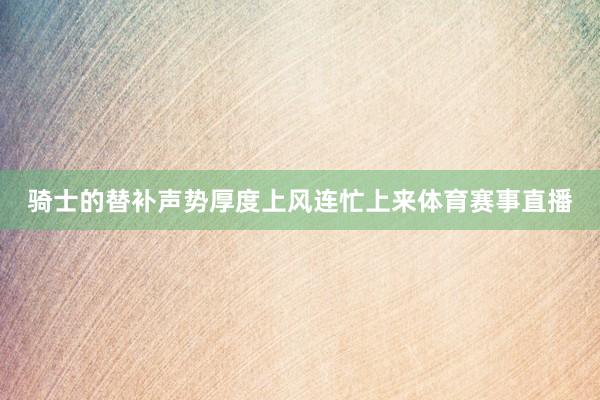 骑士的替补声势厚度上风连忙上来体育赛事直播