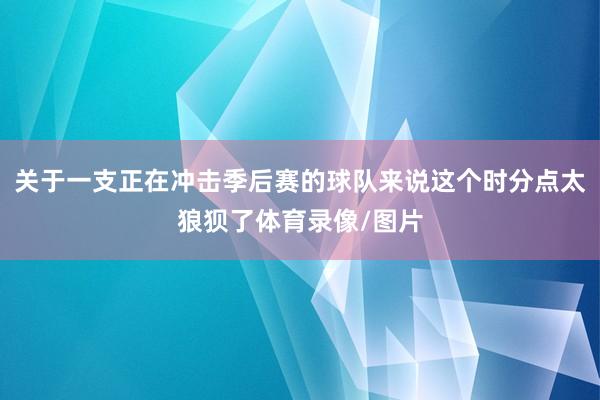 关于一支正在冲击季后赛的球队来说这个时分点太狼狈了体育录像/图片