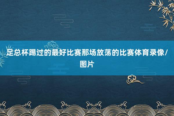 足总杯踢过的最好比赛那场放荡的比赛体育录像/图片