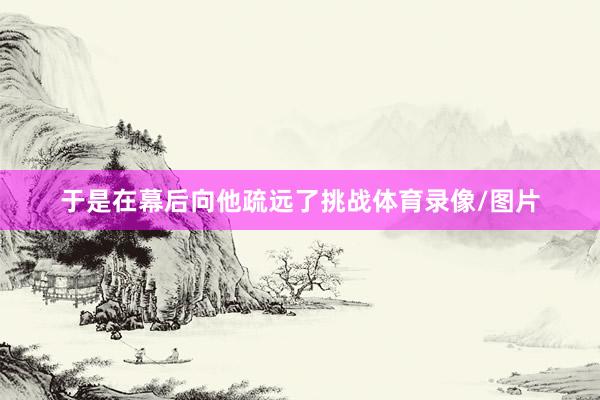 于是在幕后向他疏远了挑战体育录像/图片