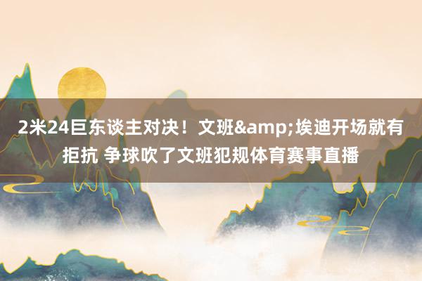 2米24巨东谈主对决！文班&埃迪开场就有拒抗 争球吹了文班犯规体育赛事直播