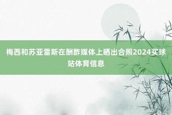 梅西和苏亚雷斯在酬酢媒体上晒出合照2024买球站体育信息