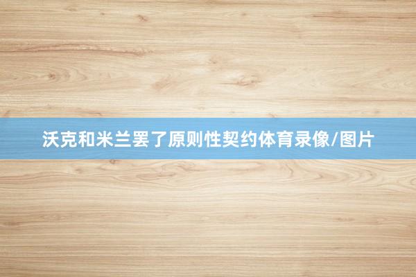 沃克和米兰罢了原则性契约体育录像/图片