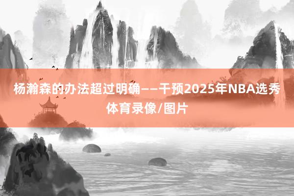 杨瀚森的办法超过明确——干预2025年NBA选秀体育录像/图片