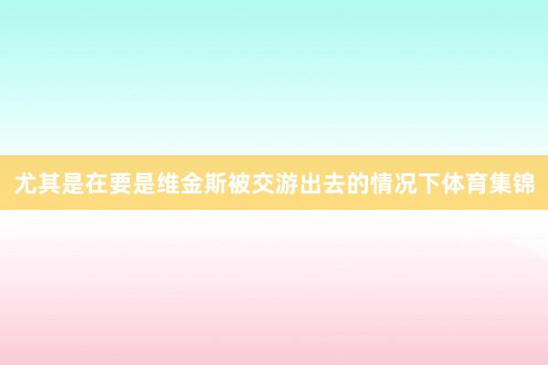 尤其是在要是维金斯被交游出去的情况下体育集锦
