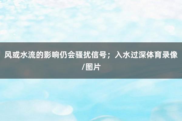 风或水流的影响仍会骚扰信号；入水过深体育录像/图片
