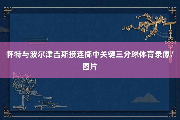 怀特与波尔津吉斯接连掷中关键三分球体育录像/图片