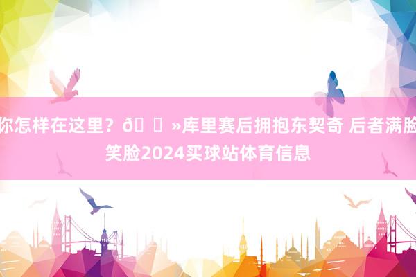 你怎样在这里？👻库里赛后拥抱东契奇 后者满脸笑脸2024买球站体育信息
