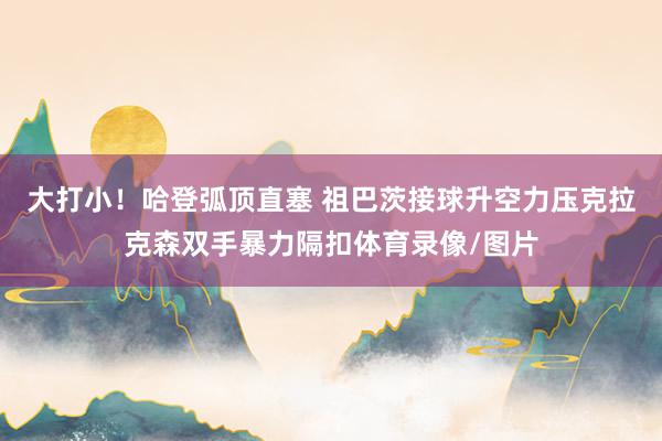 大打小！哈登弧顶直塞 祖巴茨接球升空力压克拉克森双手暴力隔扣体育录像/图片