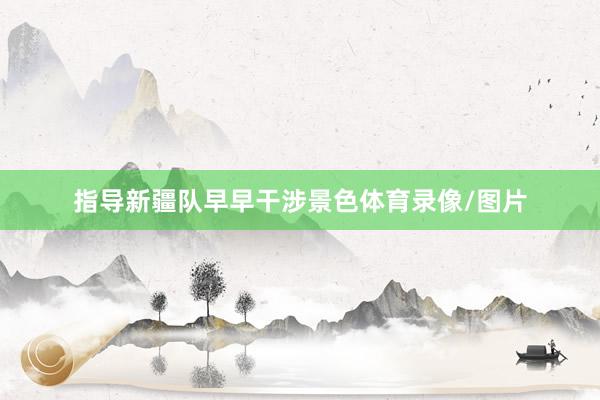 指导新疆队早早干涉景色体育录像/图片