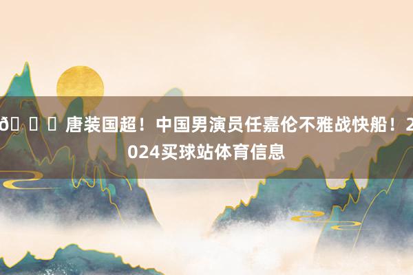 😍唐装国超！中国男演员任嘉伦不雅战快船！2024买球站体育信息