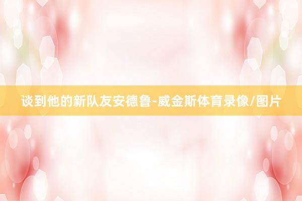 谈到他的新队友安德鲁-威金斯体育录像/图片