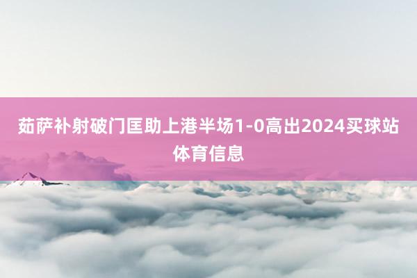 茹萨补射破门匡助上港半场1-0高出2024买球站体育信息