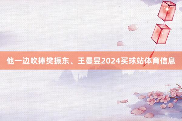 他一边吹捧樊振东、王曼昱2024买球站体育信息