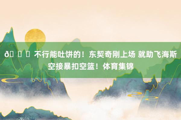😛不行能吐饼的！东契奇刚上场 就助飞海斯空接暴扣空篮！体育集锦