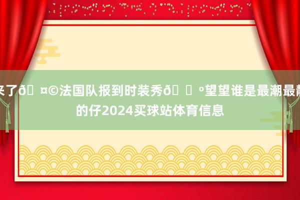 来了🤩法国队报到时装秀🕺望望谁是最潮最靓的仔2024买球站体育信息