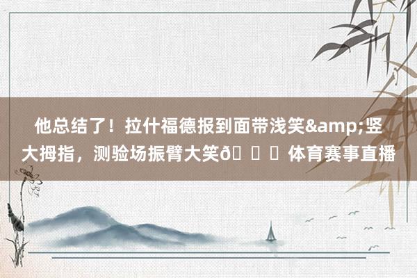 他总结了！拉什福德报到面带浅笑&竖大拇指，测验场振臂大笑😁体育赛事直播