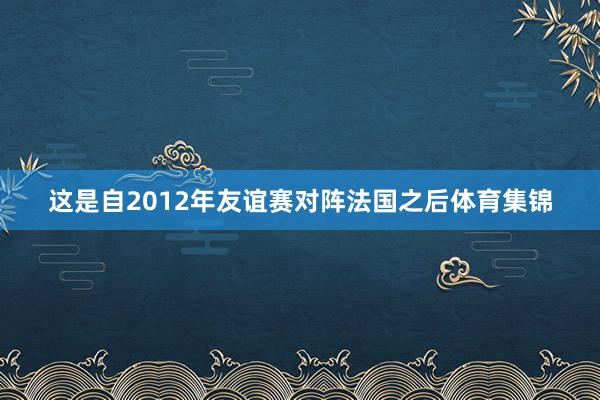 这是自2012年友谊赛对阵法国之后体育集锦