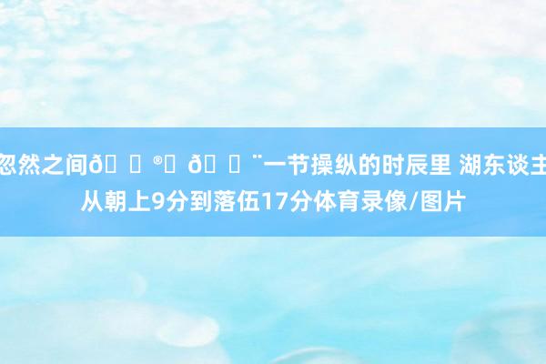 忽然之间😮‍💨一节操纵的时辰里 湖东谈主从朝上9分到落伍17分体育录像/图片