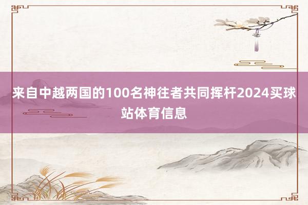 来自中越两国的100名神往者共同挥杆2024买球站体育信息