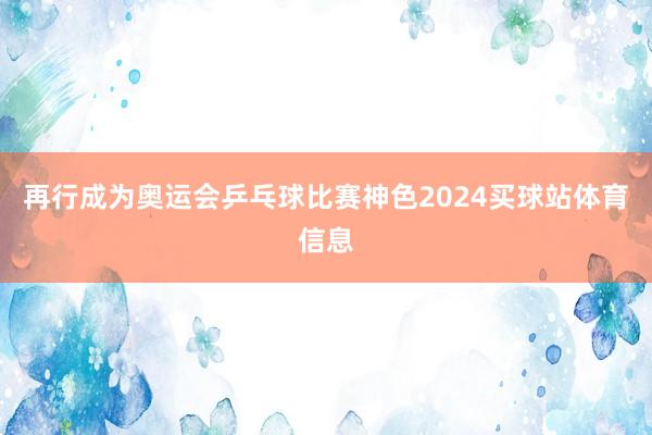 再行成为奥运会乒乓球比赛神色2024买球站体育信息