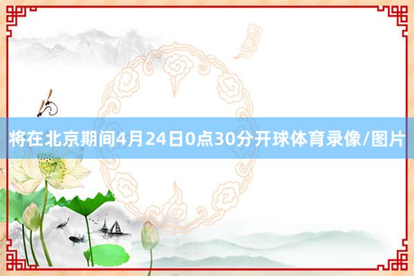 将在北京期间4月24日0点30分开球体育录像/图片