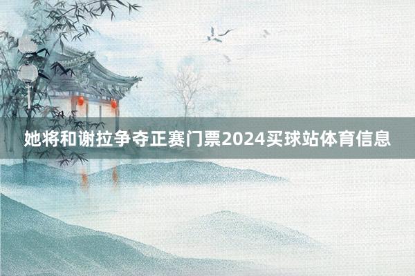 她将和谢拉争夺正赛门票2024买球站体育信息