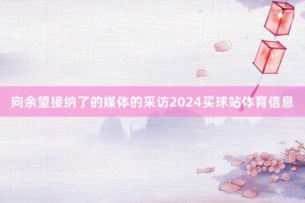 向余望接纳了的媒体的采访2024买球站体育信息