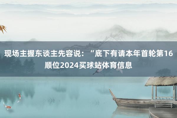 现场主握东谈主先容说:“底下有请本年首轮第16顺位2024买球站体育信息