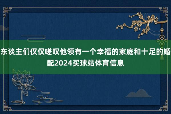 东谈主们仅仅嗟叹他领有一个幸福的家庭和十足的婚配2024买球站体育信息