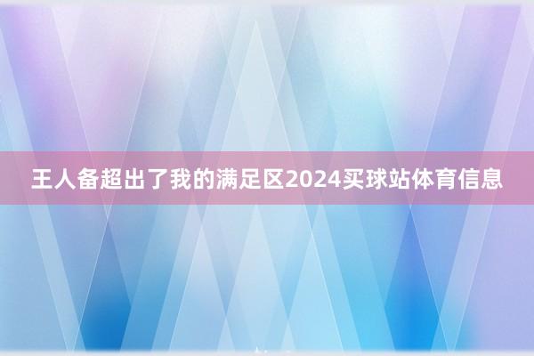 王人备超出了我的满足区2024买球站体育信息