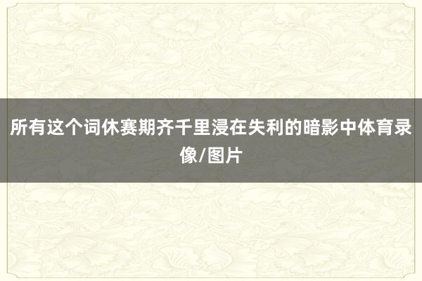 所有这个词休赛期齐千里浸在失利的暗影中体育录像/图片