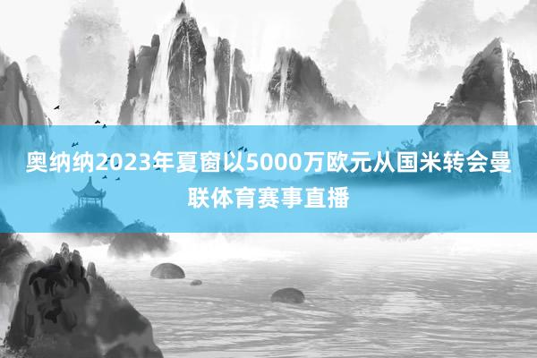 奥纳纳2023年夏窗以5000万欧元从国米转会曼联体育赛事直播