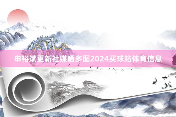 申裕斌更新社媒晒多图2024买球站体育信息