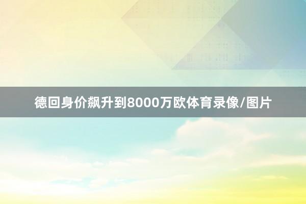 德回身价飙升到8000万欧体育录像/图片