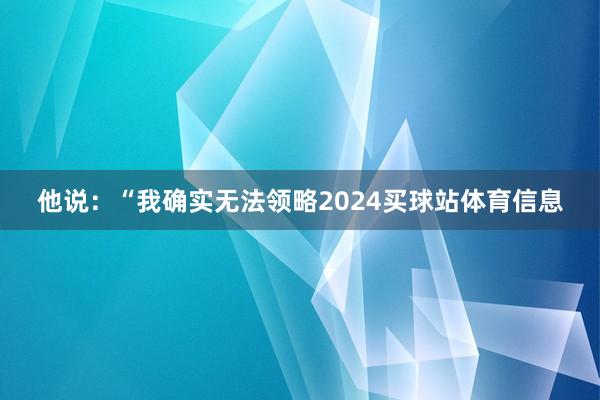 他说：“我确实无法领略2024买球站体育信息