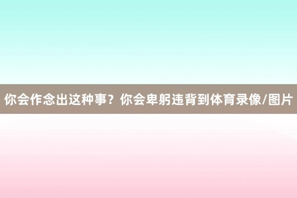 你会作念出这种事?你会卑躬违背到体育录像/图片
