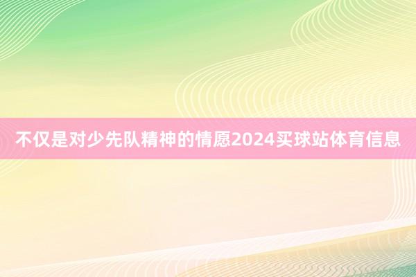 不仅是对少先队精神的情愿2024买球站体育信息