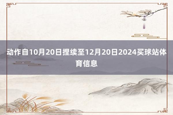 动作自10月20日捏续至12月20日2024买球站体育信息