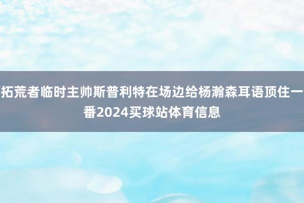 拓荒者临时主帅斯普利特在场边给杨瀚森耳语顶住一番2024买球站体育信息