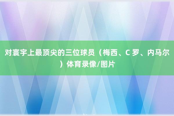 对寰宇上最顶尖的三位球员(梅西、C 罗、内马尔)体育录像/图片