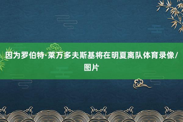 因为罗伯特·莱万多夫斯基将在明夏离队体育录像/图片
