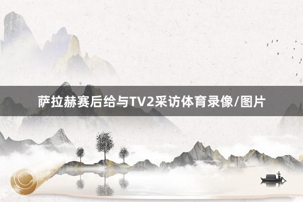 萨拉赫赛后给与TV2采访体育录像/图片