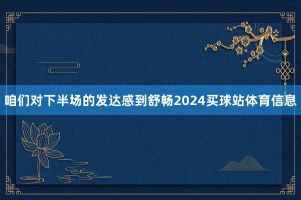 咱们对下半场的发达感到舒畅2024买球站体育信息