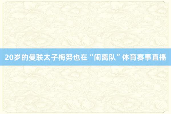 20岁的曼联太子梅努也在“闹离队”体育赛事直播