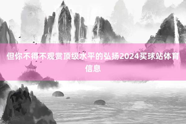 但你不得不观赏顶级水平的弘扬2024买球站体育信息