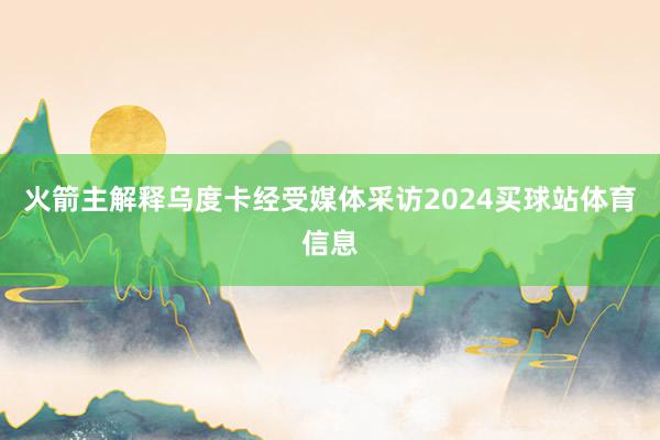 火箭主解释乌度卡经受媒体采访2024买球站体育信息