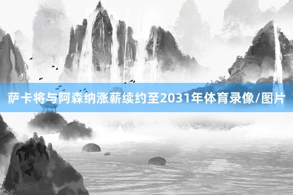 萨卡将与阿森纳涨薪续约至2031年体育录像/图片