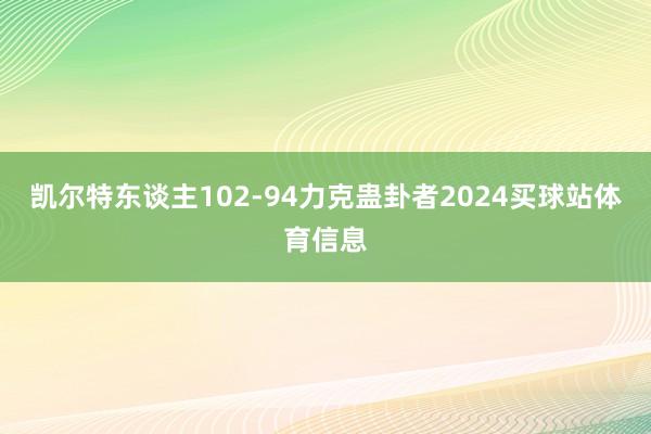 凯尔特东谈主102-94力克蛊卦者2024买球站体育信息